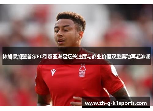 林加德加盟首尔FC引爆亚洲足坛关注度与商业价值双重震动再起波澜