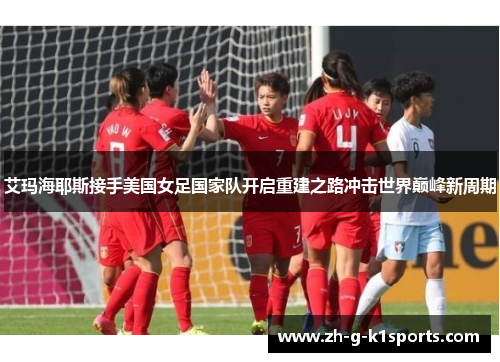 艾玛海耶斯接手美国女足国家队开启重建之路冲击世界巅峰新周期